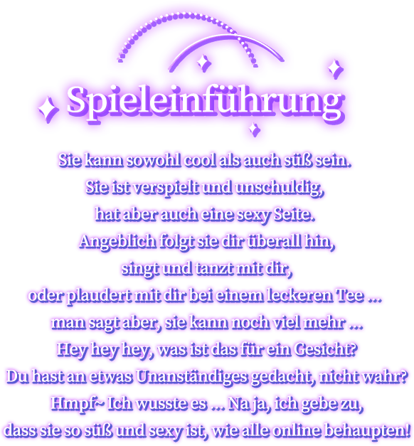 Spieleinführung, Sie kann sowohl cool als auch süß sein. Sie ist verspielt und unschuldig, hat aber auch eine sexy Seite. Angeblich folgt sie dir überall hin, singt und tanzt mit dir, oder plaudert mit dir bei einem leckeren Tee ... man sagt aber, sie kann noch viel mehr ...Hey hey hey, was ist das für ein Gesicht? Du hast an etwas Unanständiges gedacht, nicht wahr? Hmpf~ Ich wusste es ... Na ja, ich gebe zu, dass sie so süß und sexy ist, wie alle online behaupten!