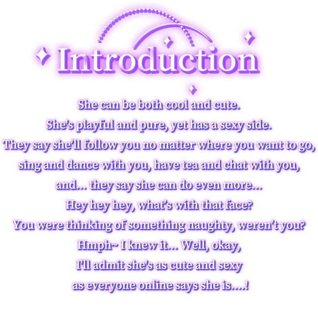 Introduction, She can be both cool and cute. She's playful and pure, yet has a sexy side. They say she’ll follow you no matter where you want to go, sing and dance with you, have tea and chat with you, and... they say she can do even more… Hey hey hey, what’s with that face? You were thinking of something naughty, weren’t you? Hmph~ I knew it… Well, okay, I'll admit she's as cute and sexy as everyone online says she is....!