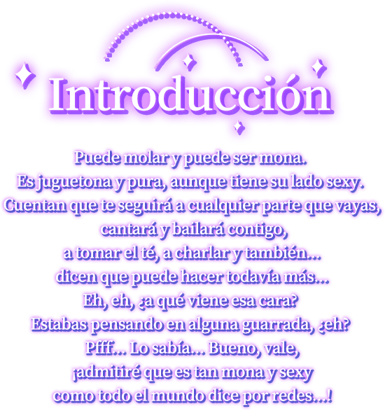 Introducción, Puede molar y puede ser mona. Es juguetona y pura, aunque tiene su lado sexy. Cuentan que te seguirá a cualquier parte que vayas, cantará y bailará contigo, a tomar el té, a charlar y también... dicen que puede hacer todavía más...Eh, eh, ¿a qué viene esa cara? Estabas pensando en alguna guarrada, ¿eh? Pfff... Lo sabía... Bueno, vale, ¡admitiré que es tan mona y sexy como todo el mundo dice por redes...!